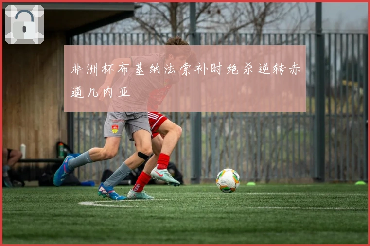 非洲杯布基纳法索补时绝杀逆转赤道几内亚