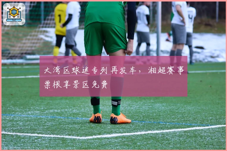 大湾区球迷专列再发车，湘超赛事票根享景区免费