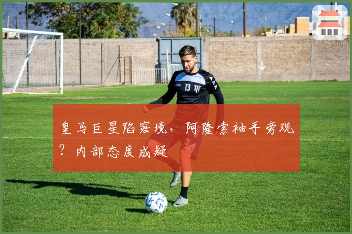 皇马巨星陷窘境，阿隆索袖手旁观？内部态度成疑