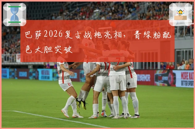 巴萨2026复古战袍亮相，青绿粉配色大胆突破