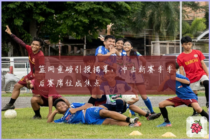 篮网重磅引援揭幕，冲击新赛季季后赛席位成焦点