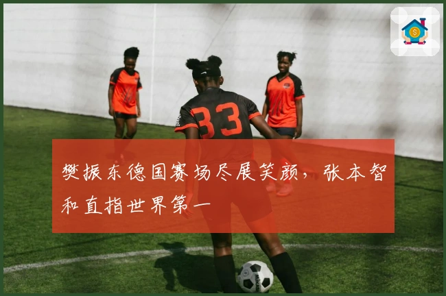 樊振东德国赛场尽展笑颜，张本智和直指世界第一