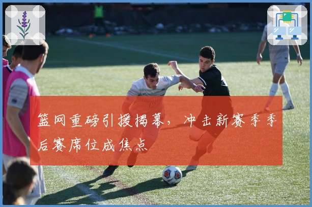 篮网重磅引援揭幕，冲击新赛季季后赛席位成焦点