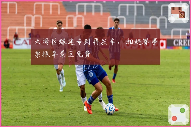 大湾区球迷专列再发车，湘超赛事票根享景区免费